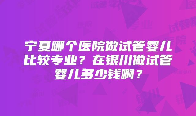 宁夏哪个医院做试管婴儿比较专业？在银川做试管婴儿多少钱啊？