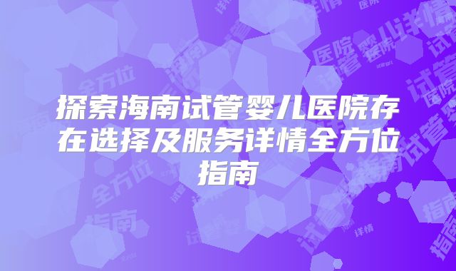 探索海南试管婴儿医院存在选择及服务详情全方位指南