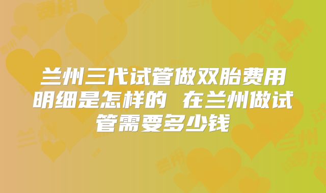 兰州三代试管做双胎费用明细是怎样的 在兰州做试管需要多少钱