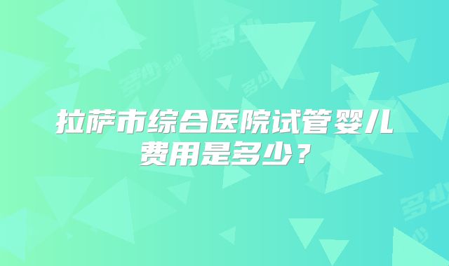 拉萨市综合医院试管婴儿费用是多少？