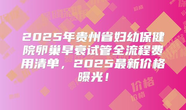 2025年贵州省妇幼保健院卵巢早衰试管全流程费用清单,2025最新价格曝光!