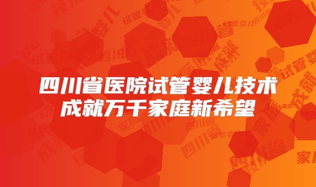 四川省医院试管婴儿技术成就万千家庭新希望
