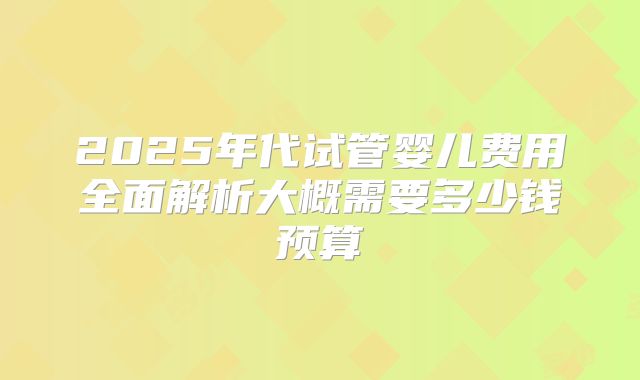 2025年代试管婴儿费用全面解析大概需要多少钱预算