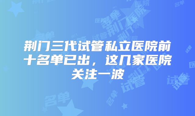 荆门三代试管私立医院前十名单已出，这几家医院关注一波
