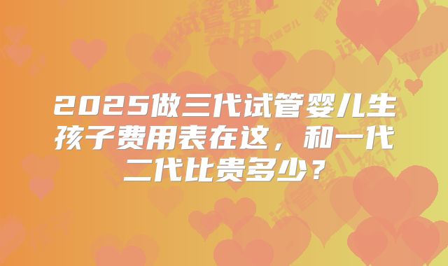 2025做三代试管婴儿生孩子费用表在这,和一代二代比贵多少?