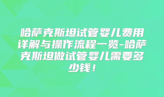 哈萨克斯坦试管婴儿费用详解与操作流程一览-哈萨克斯坦做试管婴儿需要多少钱!