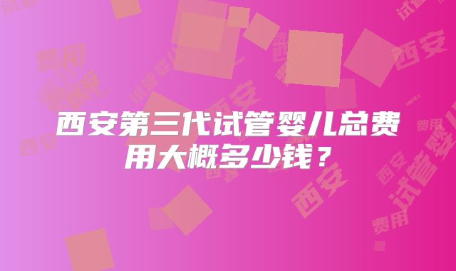 西安第三代试管婴儿总费用大概多少钱？