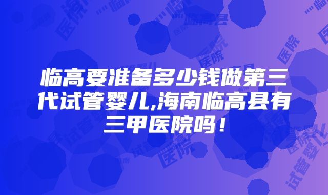 临高要准备多少钱做第三代试管婴儿,海南临高县有三甲医院吗!