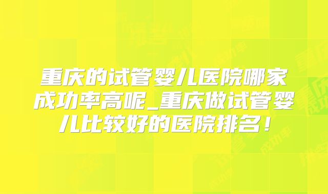 重庆的试管婴儿医院哪家成功率高呢_重庆做试管婴儿比较好的医院排名！