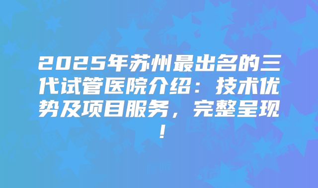 2025年苏州最出名的三代试管医院介绍:技术优势及项目服务,完整呈现!