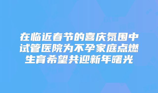 在临近春节的喜庆氛围中试管医院为不孕家庭点燃生育希望共迎新年曙光