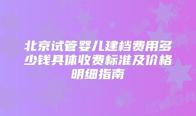 北京试管婴儿建档费用多少钱具体收费标准及价格明细指南