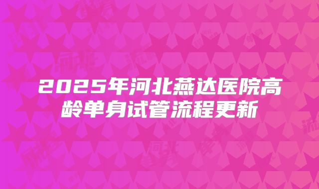 2025年河北燕达医院高龄单身试管流程更新