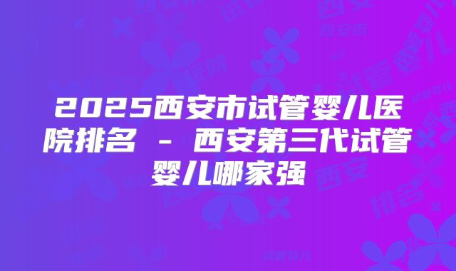 2025西安市试管婴儿医院排名 - 西安第三代试管婴儿哪家强