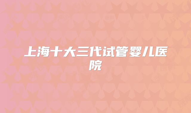 上海十大三代试管婴儿医院