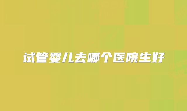 试管婴儿去哪个医院生好