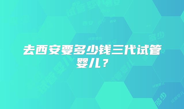 去西安要多少钱三代试管婴儿？