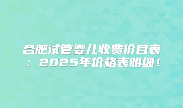 合肥试管婴儿收费价目表：2025年价格表明细！