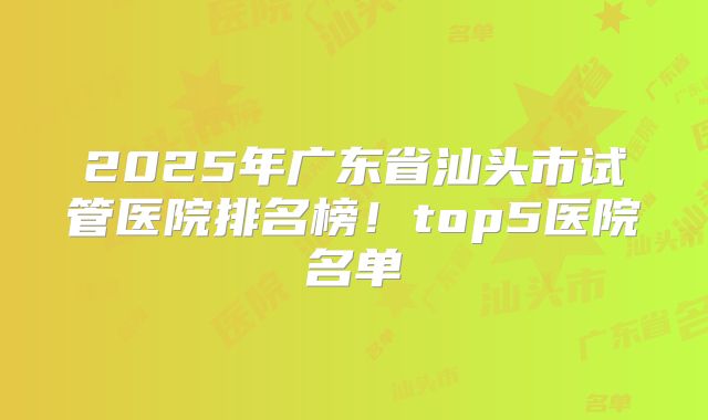 2025年广东省汕头市试管医院排名榜!top5医院名单