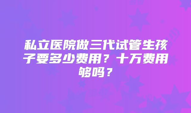 私立医院做三代试管生孩子要多少费用?十万费用够吗?