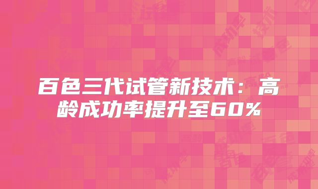 百色三代试管新技术:高龄成功率提升至60%