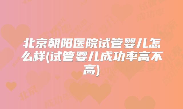 北京朝阳医院试管婴儿怎么样(试管婴儿成功率高不高)