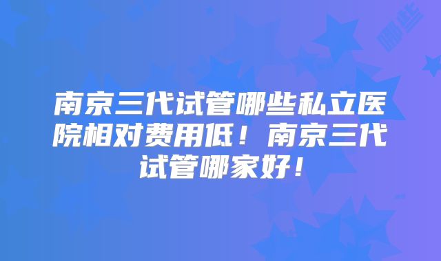 南京三代试管哪些私立医院相对费用低！南京三代试管哪家好！