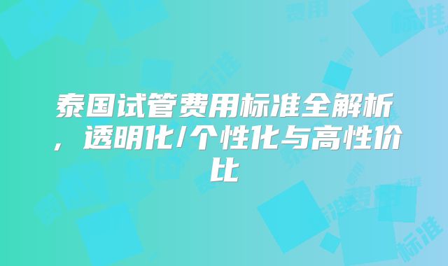 泰国试管费用标准全解析，透明化/个性化与高性价比