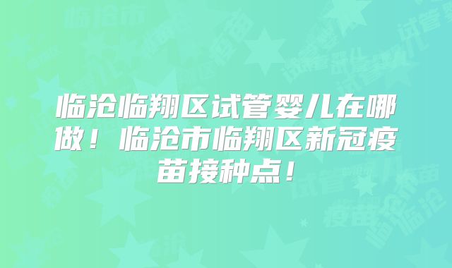 临沧临翔区试管婴儿在哪做！临沧市临翔区新冠疫苗接种点！