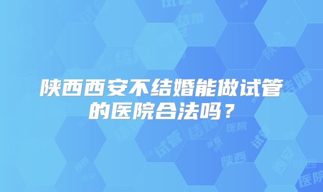 陕西西安不结婚能做试管的医院合法吗?