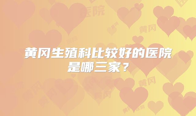 黄冈生殖科比较好的医院是哪三家？