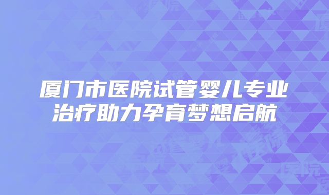 厦门市医院试管婴儿专业治疗助力孕育梦想启航