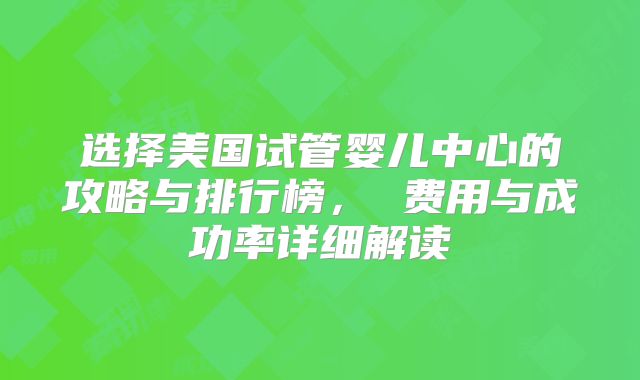 选择美国试管婴儿中心的攻略与排行榜, 费用与成功率详细解读