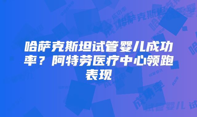 哈萨克斯坦试管婴儿成功率?阿特劳医疗中心领跑表现