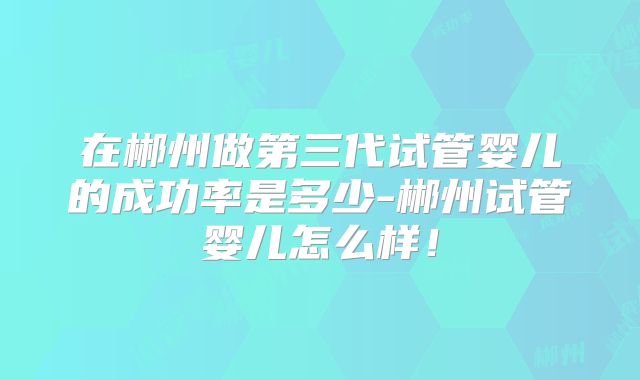 在郴州做第三代试管婴儿的成功率是多少-郴州试管婴儿怎么样!