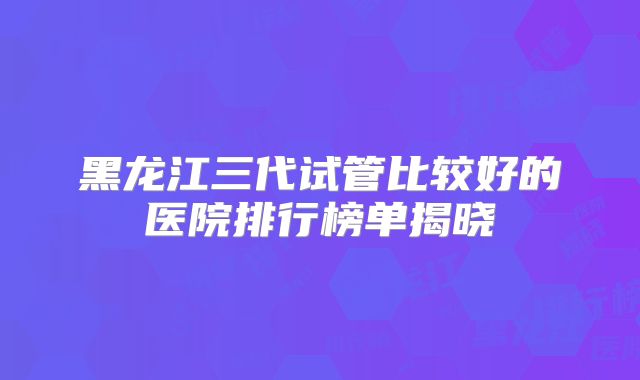 黑龙江三代试管比较好的医院排行榜单揭晓
