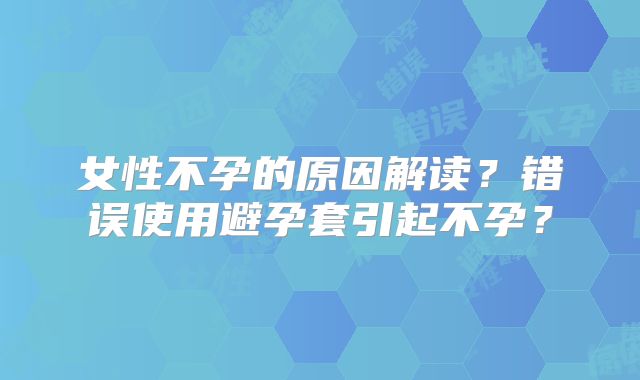 女性不孕的原因解读?错误使用避孕套引起不孕?