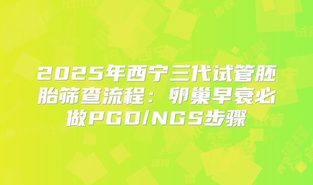 2025年西宁三代试管胚胎筛查流程:卵巢早衰必做PGD/NGS步骤