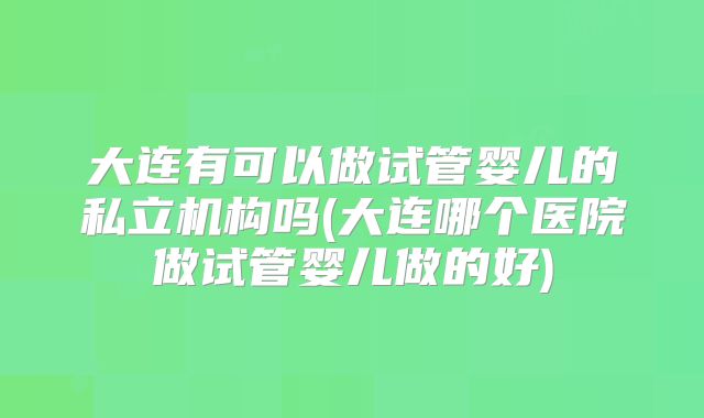 大连有可以做试管婴儿的私立机构吗(大连哪个医院做试管婴儿做的好)