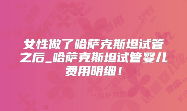 女性做了哈萨克斯坦试管之后_哈萨克斯坦试管婴儿费用明细!