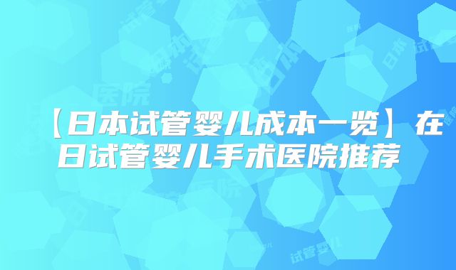 【日本试管婴儿成本一览】在日试管婴儿手术医院推荐
