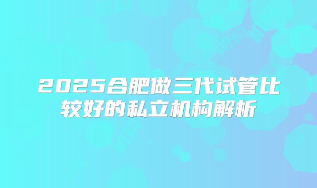 2025合肥做三代试管比较好的私立机构解析