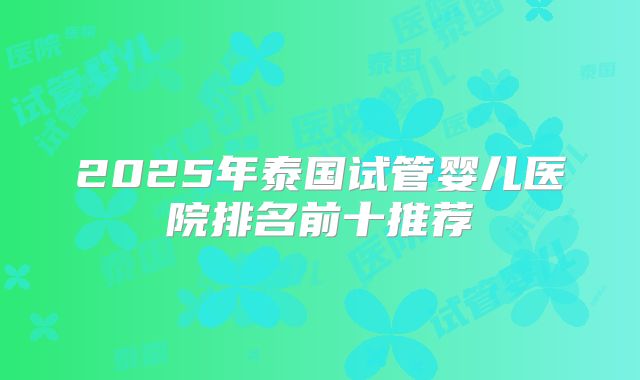 2025年泰国试管婴儿医院排名前十推荐