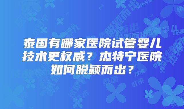 泰国有哪家医院试管婴儿技术更权威？杰特宁医院如何脱颖而出？