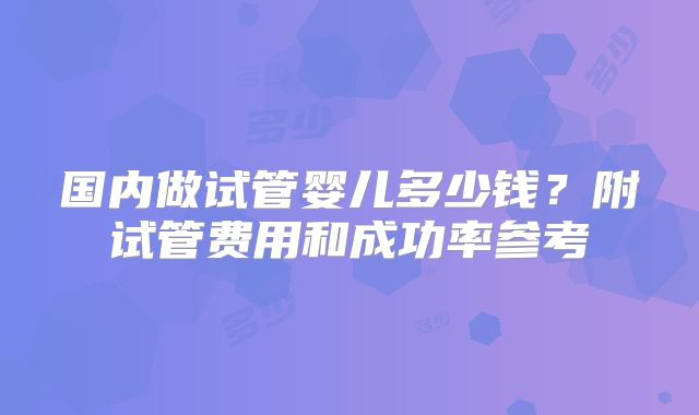 国内做试管婴儿多少钱?附试管费用和成功率参考