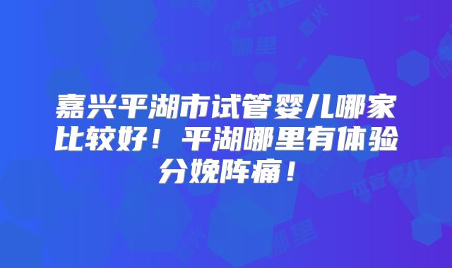 嘉兴平湖市试管婴儿哪家比较好!平湖哪里有体验分娩阵痛!