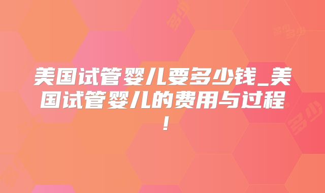 美国试管婴儿要多少钱_美国试管婴儿的费用与过程!