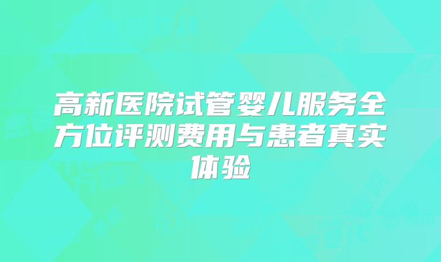 高新医院试管婴儿服务全方位评测费用与患者真实体验