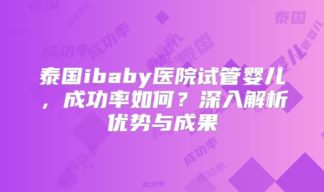 泰国ibaby医院试管婴儿,成功率如何?深入解析优势与成果