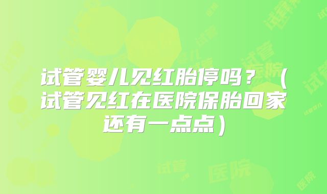 试管婴儿见红胎停吗?(试管见红在医院保胎回家还有一点点)